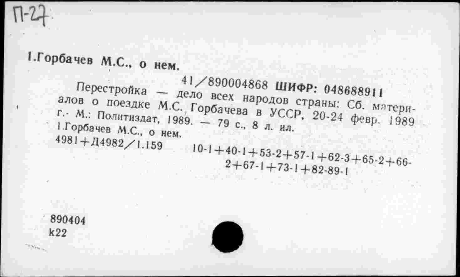 ﻿П-Ч-
1.Горбачев М.С., о нем.
41/890004868 ШИФР: 048688911
Перестройка — дело всех народов страны: Сб. материалов о поездке М.С. Горбачева в УССР, 20-24 февр. 1989 г.- М.: Политиздат, 1989. — 79 с., 8 л. ил.
1.Горбачев М.С., о нем.
4981 4- Д4982/1.159	10-1+40-1+53-2+57-1+62-3+65-2+66-
2+67-1+73-1+82-89-1
890404 к22